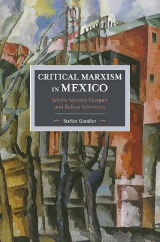 Critical Marxism In Mexico: Adolfo Sanchez Vazquez And Bolivar Echeverria