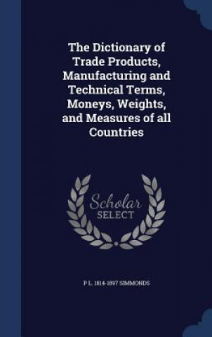 Dictionary of Trade Products, Manufacturing and Technical Terms, Moneys, Weights, and Measures of All Countries