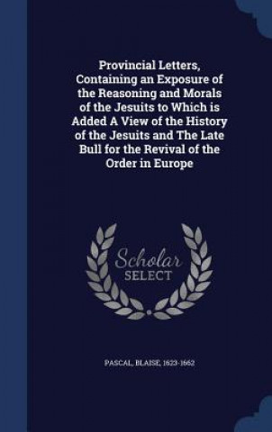 Provincial Letters, Containing an Exposure of the Reasoning and Morals of the Jesuits to Which Is Added a View of the History of the Jesuits and the L