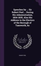 Speeches by ... Sir Robert Peel ... During His Administration, 1834-1835, Also His Address to the Electors of the Borough of Tamworth, &C