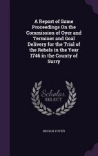 Report of Some Proceedings on the Commission of Oyer and Terminer and Goal Delivery for the Trial of the Rebels in the Year 1746 in the County of Surr
