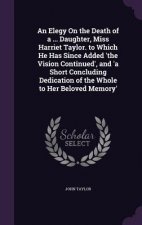 Elegy on the Death of a ... Daughter, Miss Harriet Taylor. to Which He Has Since Added 'The Vision Continued', and 'a Short Concluding Dedication of t