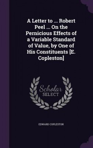 Letter to ... Robert Peel ... on the Pernicious Effects of a Variable Standard of Value, by One of His Constituents [E. Copleston]