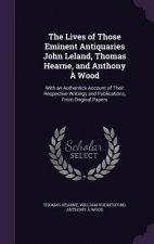 Lives of Those Eminent Antiquaries John Leland, Thomas Hearne, and Anthony a Wood