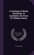 Catalogue of Books Printed By, or Ascribed to the Press Of, William Caxton