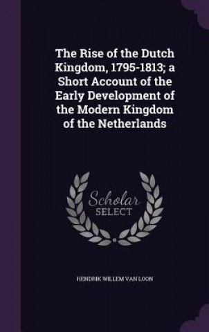 Rise of the Dutch Kingdom, 1795-1813; A Short Account of the Early Development of the Modern Kingdom of the Netherlands