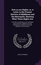 Give Us Our Rights. Or, a Letter to the Present Electors of Middlesex and the Metropolis, Shewing What Those Rights Are