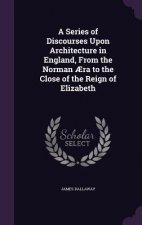 Series of Discourses Upon Architecture in England, from the Norman Aera to the Close of the Reign of Elizabeth