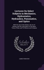 Lectures on Select Subjects in Mechanics, Hydrostatics, Hydraulics, Pneumatics, and Optics