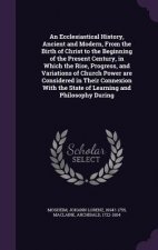 Ecclesiastical History, Ancient and Modern, from the Birth of Christ to the Beginning of the Present Century, in Which the Rise, Progress, and Variati