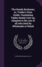 Ready Reckoner; Or, Trader's Sure Guide. Containing Tables Ready Cast Up, Adapted to the Use of All Who Deal by Wholesale or Retail