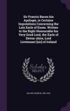 Sir Francis Bacon His Apologie, in Certaine Imputations Concerning the Late Earle of Essex. Written to the Right Honourable His Very Good Lord, the Ea