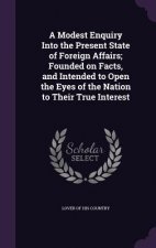 Modest Enquiry Into the Present State of Foreign Affairs; Founded on Facts, and Intended to Open the Eyes of the Nation to Their True Interest