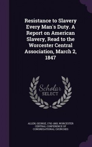 Resistance to Slavery Every Man's Duty. a Report on American Slavery, Read to the Worcester Central Association, March 2, 1847