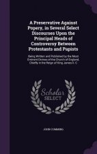 Preservative Against Popery, in Several Select Discourses Upon the Principal Heads of Controversy Between Protestants and Papists