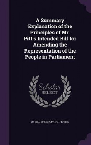 Summary Explanation of the Principles of Mr. Pitt's Intended Bill for Amending the Representation of the People in Parliament