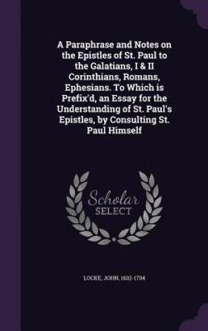 Paraphrase and Notes on the Epistles of St. Paul to the Galatians, I & II Corinthians, Romans, Ephesians. to Which Is Prefix'd, an Essay for the Under
