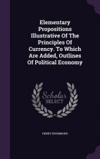 Elementary Propositions Illustrative of the Principles of Currency. to Which Are Added, Outlines of Political Economy