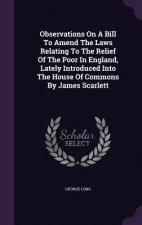 Observations on a Bill to Amend the Laws Relating to the Relief of the Poor in England, Lately Introduced Into the House of Commons by James Scarlett