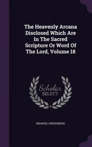 Heavenly Arcana Disclosed Which Are in the Sacred Scripture or Word of the Lord, Volume 18