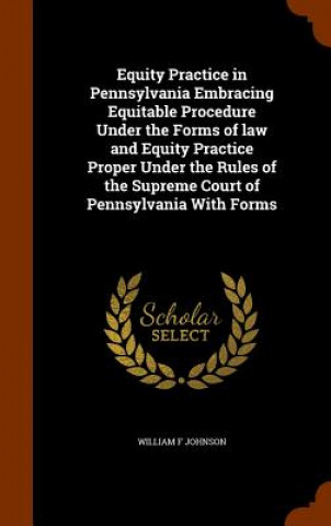 Equity Practice in Pennsylvania Embracing Equitable Procedure Under the Forms of Law and Equity Practice Proper Under the Rules of the Supreme Court o