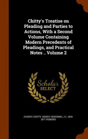 Chitty's Treatise on Pleading and Parties to Actions, with a Second Volume Containing Modern Precedents of Pleadings, and Practical Notes .. Volume 2