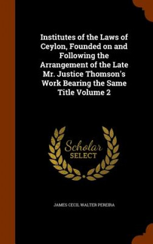 Institutes of the Laws of Ceylon, Founded on and Following the Arrangement of the Late Mr. Justice Thomson's Work Bearing the Same Title Volume 2