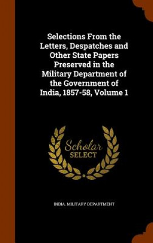 Selections from the Letters, Despatches and Other State Papers Preserved in the Military Department of the Government of India, 1857-58, Volume 1