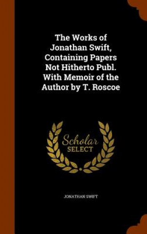 Works of Jonathan Swift, Containing Papers Not Hitherto Publ. with Memoir of the Author by T. Roscoe