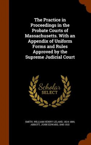 Practice in Proceedings in the Probate Courts of Massachusetts. with an Appendix of Uniform Forms and Rules Approved by the Supreme Judicial Court