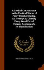 Lexical Concordance to the Poetical Works of Percy Bysshe Shelley. an Attempt to Classify Every Word Found Therein According to Its Signification