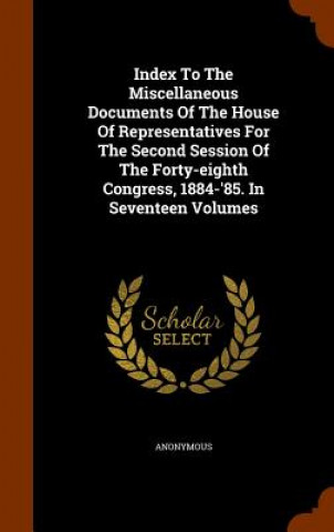 Index to the Miscellaneous Documents of the House of Representatives for the Second Session of the Forty-Eighth Congress, 1884-'85. in Seventeen Volum