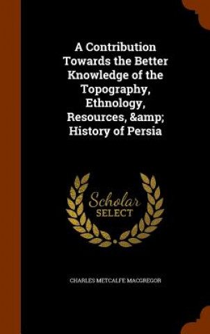 Contribution Towards the Better Knowledge of the Topography, Ethnology, Resources, & History of Persia