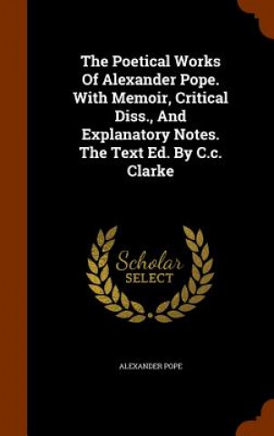 Poetical Works of Alexander Pope. with Memoir, Critical Diss., and Explanatory Notes. the Text Ed. by C.C. Clarke