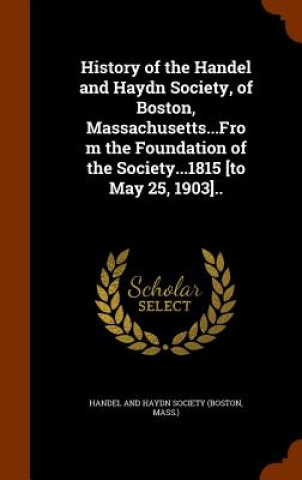 History of the Handel and Haydn Society, of Boston, Massachusetts...from the Foundation of the Society...1815 [To May 25, 1903]..