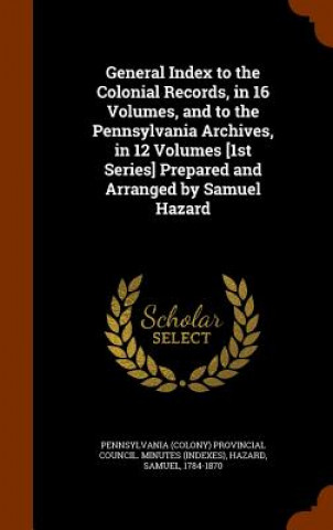 General Index to the Colonial Records, in 16 Volumes, and to the Pennsylvania Archives, in 12 Volumes [1st Series] Prepared and Arranged by Samuel Haz