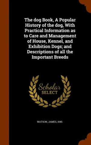 Dog Book, a Popular History of the Dog, with Practical Information as to Care and Management of House, Kennel, and Exhibition Dogs; And Descriptions o
