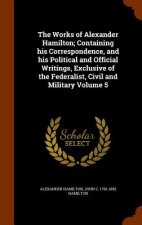 Works of Alexander Hamilton; Containing His Correspondence, and His Political and Official Writings, Exclusive of the Federalist, Civil and Military V