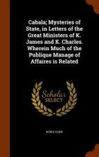 Cabala; Mysteries of State, in Letters of the Great Ministers of K. James and K. Charles. Wherein Much of the Publique Manage of Affaires Is Related