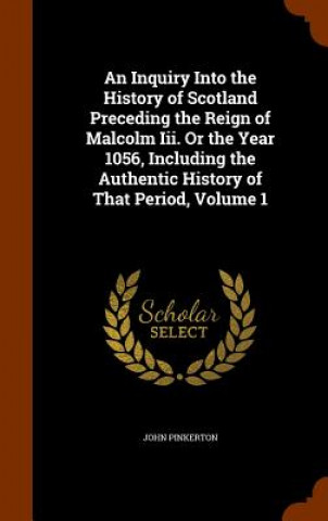 Inquiry Into the History of Scotland Preceding the Reign of Malcolm III. or the Year 1056, Including the Authentic History of That Period, Volume 1