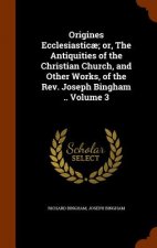 Origines Ecclesiasticae; Or, the Antiquities of the Christian Church, and Other Works, of the REV. Joseph Bingham .. Volume 3