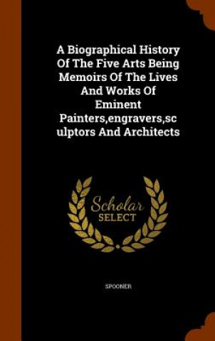 Biographical History of the Five Arts Being Memoirs of the Lives and Works of Eminent Painters, Engravers, Sculptors and Architects