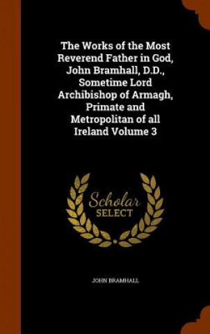 Works of the Most Reverend Father in God, John Bramhall, D.D., Sometime Lord Archibishop of Armagh, Primate and Metropolitan of All Ireland Volume 3