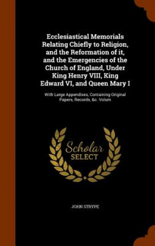 Ecclesiastical Memorials Relating Chiefly to Religion, and the Reformation of It, and the Emergencies of the Church of England, Under King Henry VIII,