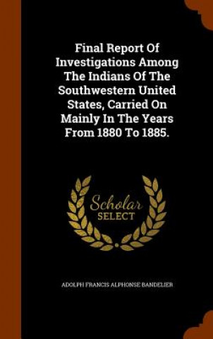 Final Report of Investigations Among the Indians of the Southwestern United States, Carried on Mainly in the Years from 1880 to 1885.