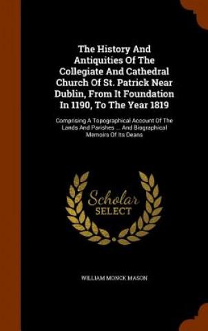 History and Antiquities of the Collegiate and Cathedral Church of St. Patrick Near Dublin, from It Foundation in 1190, to the Year 1819