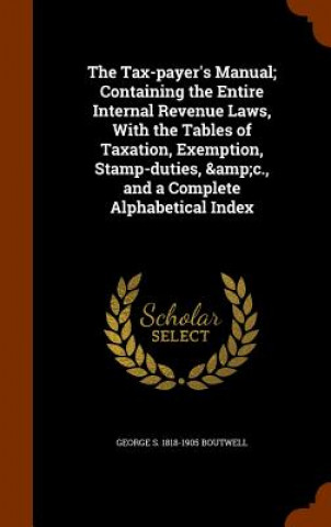 Tax-Payer's Manual; Containing the Entire Internal Revenue Laws, with the Tables of Taxation, Exemption, Stamp-Duties, &C., and a Complete Alphabetica