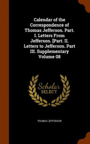 Calendar of the Correspondence of Thomas Jefferson. Part. I. Letters from Jefferson. [Part. II. Letters to Jefferson. Part III. Supplementary Volume 0