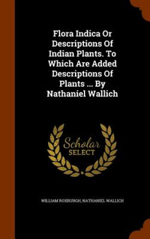 Flora Indica or Descriptions of Indian Plants. to Which Are Added Descriptions of Plants ... by Nathaniel Wallich