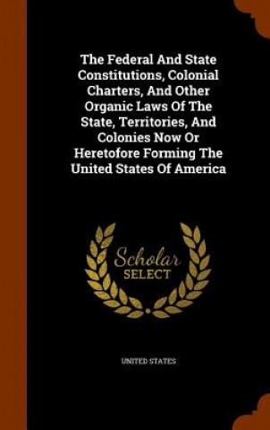 Federal and State Constitutions, Colonial Charters, and Other Organic Laws of the State, Territories, and Colonies Now or Heretofore Forming the Unite